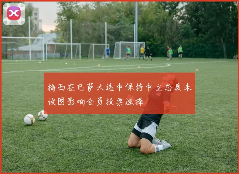 梅西在巴萨大选中保持中立态度未试图影响会员投票选择
