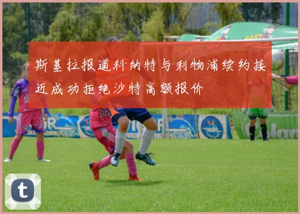 斯基拉报道科纳特与利物浦续约接近成功拒绝沙特高额报价