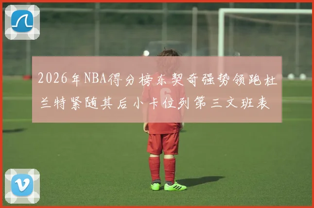 2026年NBA得分榜东契奇强势领跑杜兰特紧随其后小卡位列第三文班表现不俗位居第六