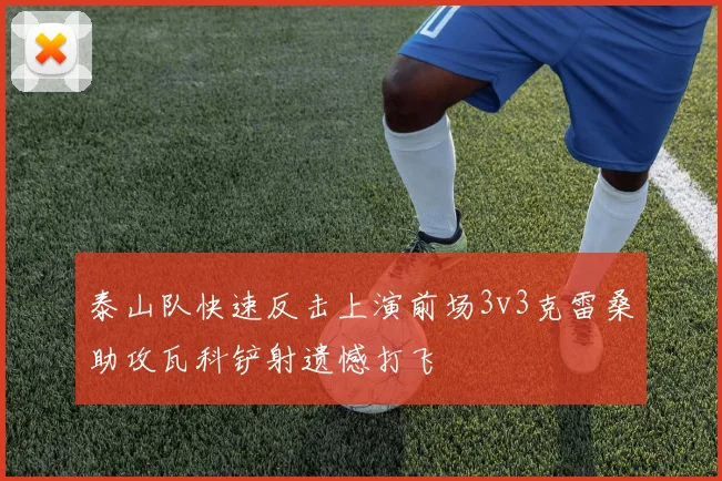 泰山队快速反击上演前场3v3克雷桑助攻瓦科铲射遗憾打飞