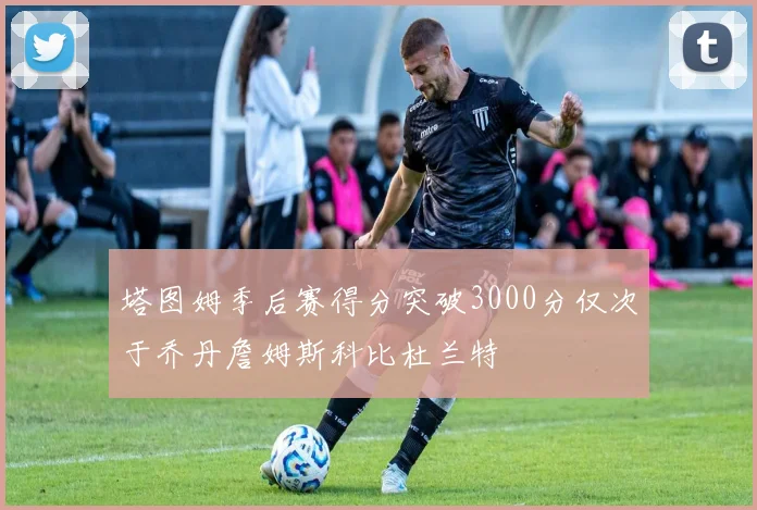 塔图姆季后赛得分突破3000分仅次于乔丹詹姆斯科比杜兰特