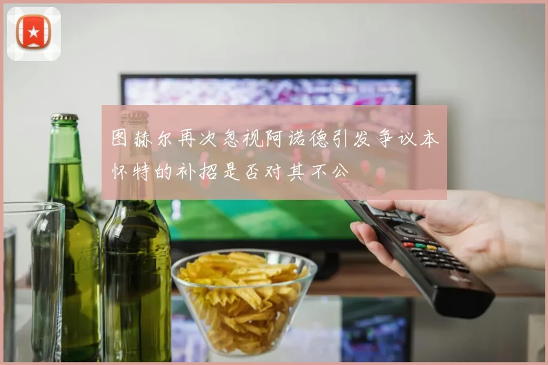 图赫尔再次忽视阿诺德引发争议本怀特的补招是否对其不公