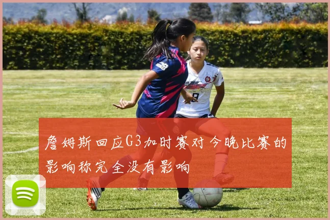 詹姆斯回应G3加时赛对今晚比赛的影响称完全没有影响