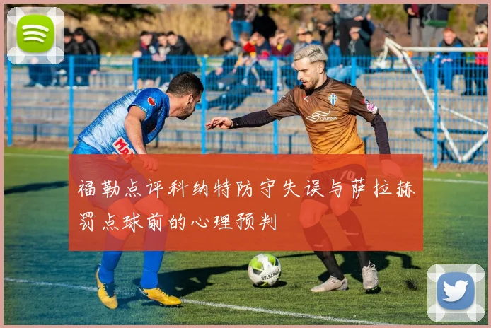 福勒点评科纳特防守失误与萨拉赫罚点球前的心理预判
