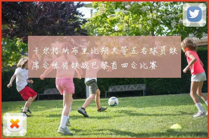 卡尔格纳布里比朔夫等五名球员缺席合练将缺战巴黎首回合比赛