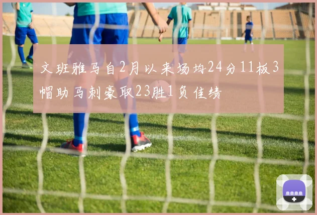 文班雅马自2月以来场均24分11板3帽助马刺豪取23胜1负佳绩