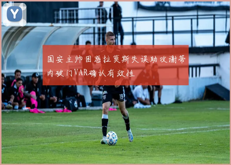 国安主帅困惑拉莫斯失误助攻谢蒂内破门VAR确认有效性