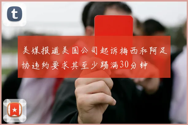 美媒报道美国公司起诉梅西和阿足协违约要求其至少踢满30分钟